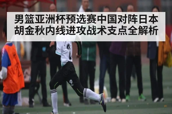 男篮亚洲杯预选赛中国对阵日本胡金秋内线进攻战术支点全解析