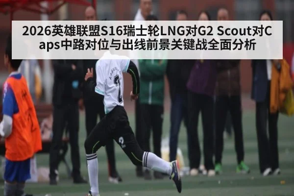 2026英雄联盟S16瑞士轮LNG对G2 Scout对Caps中路对位与出线前景关键战全面分析